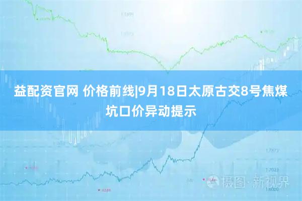 益配资官网 价格前线|9月18日太原古交8号焦煤坑口价异动提示