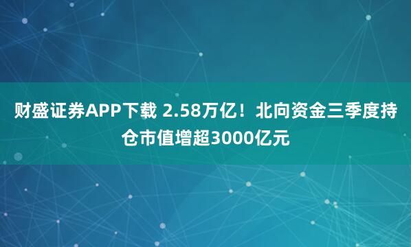 财盛证券APP下载 2.58万亿！北向资金三季度持仓市值增超3000亿元