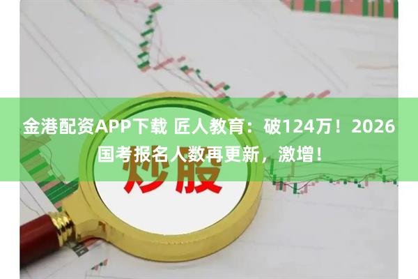 金港配资APP下载 匠人教育：破124万！2026国考报名人数再更新，激增！