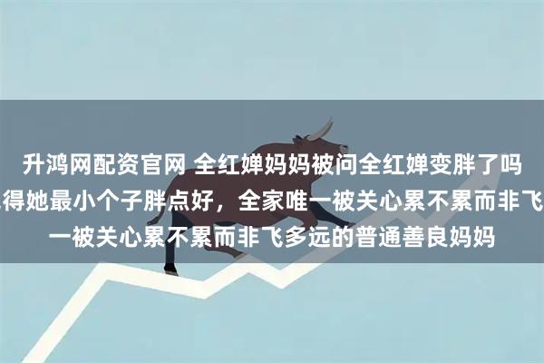 升鸿网配资官网 全红婵妈妈被问全红婵变胖了吗，她说没觉得依然觉得她最小个子胖点好，全家唯一被关心累不累而非飞多远的普通善良妈妈