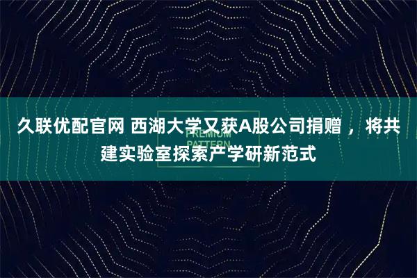久联优配官网 西湖大学又获A股公司捐赠 ，将共建实验室探索产学研新范式