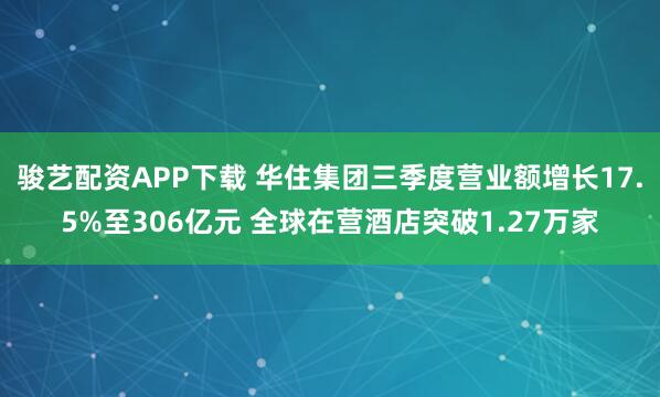 骏艺配资APP下载 华住集团三季度营业额增长17.5%至306亿元 全球在营酒店突破1.27万家