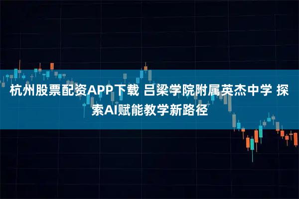 杭州股票配资APP下载 吕梁学院附属英杰中学 探索AI赋能教学新路径