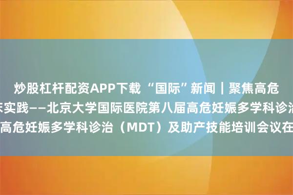 炒股杠杆配资APP下载 “国际”新闻｜聚焦高危妊娠前沿，赋能产科临床实践——北京大学国际医院第八届高危妊娠多学科诊治（MDT）及助产技能培训会议在京召开