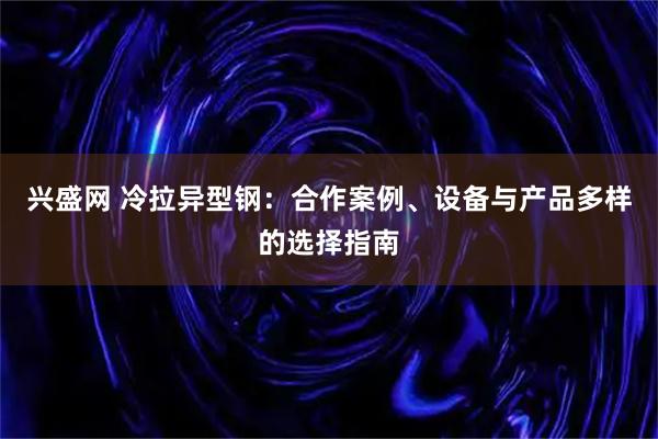 兴盛网 冷拉异型钢：合作案例、设备与产品多样的选择指南