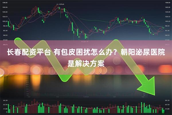 长春配资平台 有包皮困扰怎么办？朝阳泌尿医院是解决方案