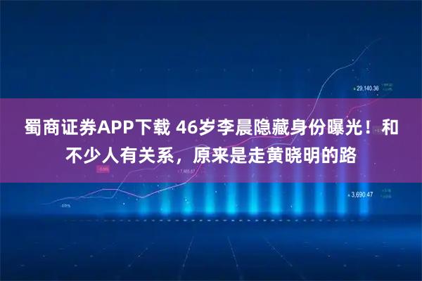 蜀商证券APP下载 46岁李晨隐藏身份曝光！和不少人有关系，原来是走黄晓明的路