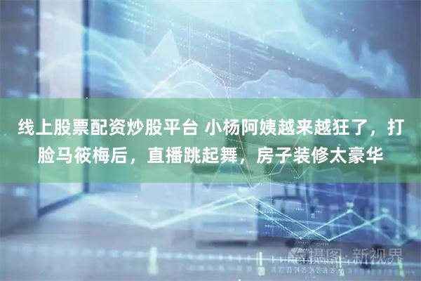 线上股票配资炒股平台 小杨阿姨越来越狂了，打脸马筱梅后，直播跳起舞，房子装修太豪华
