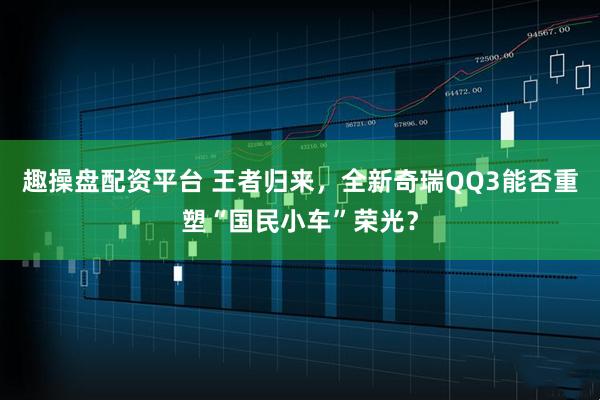 趣操盘配资平台 王者归来，全新奇瑞QQ3能否重塑“国民小车”荣光？