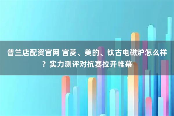 普兰店配资官网 宫菱、美的、钛古电磁炉怎么样？实力测评对抗赛拉开帷幕