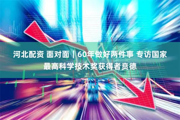 河北配资 面对面｜60年做好两件事 专访国家最高科学技术奖获得者贲德