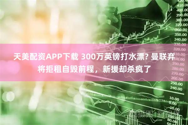 天美配资APP下载 300万英镑打水漂? 曼联弃将拒租自毁前程，新援却杀疯了